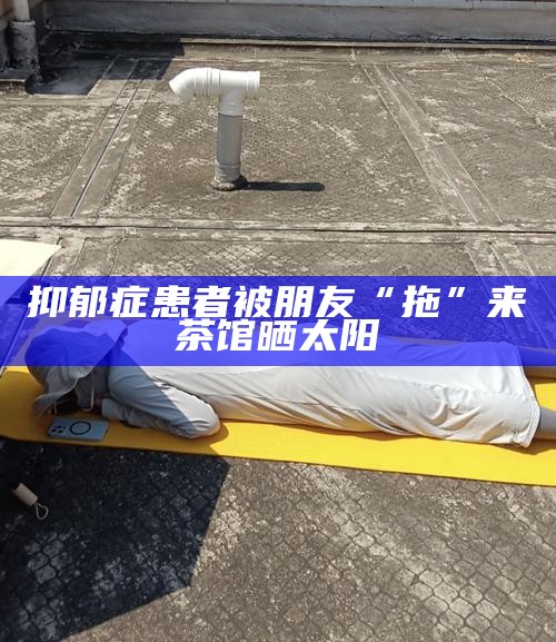 抑郁症患者被朋友“拖”来茶馆晒太阳